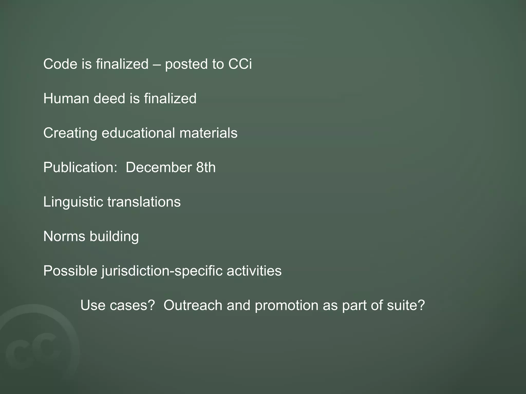 Code is finalized – posted to CCi  Human deed is finalized Creating educational materials Publication:  December 8th Linguistic translations Norms building Possible jurisdiction-specific activities Use cases?  Outreach and promotion as part of suite? 