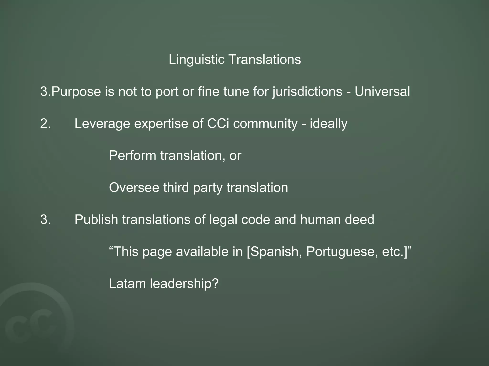 Linguistic Translations Purpose is not to port or fine tune for jurisdictions - Universal 2. Leverage expertise of CCi community - ideally Perform translation, or Oversee third party translation 3. Publish translations of legal code and human deed “ This page available in [Spanish, Portuguese, etc.]” Latam leadership? 