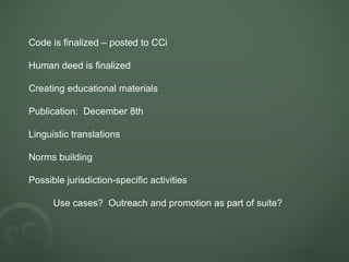 Code is finalized – posted to CCi  Human deed is finalized Creating educational materials Publication:  December 8th Linguistic translations Norms building Possible jurisdiction-specific activities Use cases?  Outreach and promotion as part of suite? 