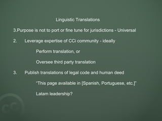Linguistic Translations Purpose is not to port or fine tune for jurisdictions - Universal 2. Leverage expertise of CCi community - ideally Perform translation, or Oversee third party translation 3. Publish translations of legal code and human deed “ This page available in [Spanish, Portuguese, etc.]” Latam leadership? 