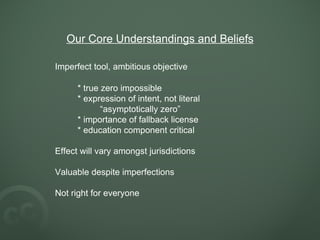 Our Core Understandings and Beliefs Imperfect tool, ambitious objective * true zero impossible * expression of intent, not literal “ asymptotically zero” * importance of fallback license * education component critical Effect will vary amongst jurisdictions Valuable despite imperfections Not right for everyone 