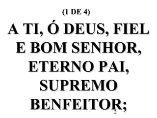 2
(1 DE 4)(1 DE 4)
A TI, Ó DEUS, FIELA TI, Ó DEUS, FIEL
E BOM SENHOR,E BOM SENHOR,
ETERNO PAI,ETERNO PAI,
SUPREMOSUPREMO
BENFEITOR;BENFEITOR;
 