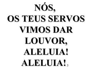3
NÓS,NÓS,
OS TEUS SERVOSOS TEUS SERVOS
VIMOS DARVIMOS DAR
LOUVOR,LOUVOR,
ALELUIA!ALELUIA!
ALELUIA!ALELUIA!
 