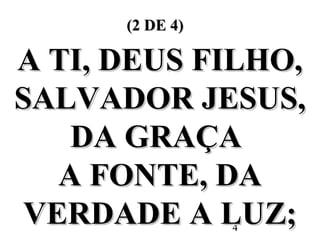 4
(2 DE 4)(2 DE 4)
A TI, DEUS FILHO,A TI, DEUS FILHO,
SALVADOR JESUS,SALVADOR JESUS,
DA GRAÇADA GRAÇA
A FONTE, DAA FONTE, DA
VERDADE A LUZ;VERDADE A LUZ;
 