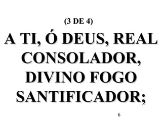 6
(3 DE 4)(3 DE 4)
A TI, Ó DEUS, REALA TI, Ó DEUS, REAL
CONSOLADOR,CONSOLADOR,
DIVINO FOGODIVINO FOGO
SANTIFICADOR;SANTIFICADOR;
 