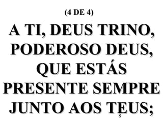 8
(4 DE 4)(4 DE 4)
A TI, DEUS TRINO,A TI, DEUS TRINO,
PODEROSO DEUS,PODEROSO DEUS,
QUE ESTÁSQUE ESTÁS
PRESENTE SEMPREPRESENTE SEMPRE
JUNTO AOS TEUS;JUNTO AOS TEUS;
 