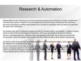 Research & Automation
Research&Automation Mechatronics provides global services as prime contractor for design, development,
manufacturing, systems integration and commissioning as well as training, maintenance and operations.
We have successfully completed many projects from concepts to prototypes which are being manufactured
and sold in the marketplace.
Our designs take care of engineering aspects as well as manufacturability, serviceability, in addition to being
based on state of the art technology & components, which give advantages of longevity of designs,
We are a one stop solution for complete product development.ectiveness. We do take into account the
environment in which the designs have to work, the user profiles as well as other specific requirements.
Our team is well versed with DFM and DFSS practices to deliver defect free designs, which will take care of
the reliability and manufacturability aspe
On mechanical side, we can take up complete mechanical engineering including 3D modeling including form
design, packaging, ergonomics etc. Such designs based on AutoCAD or SOLID WORKS can be used for
detail level component designs (material selection - plastics as well as metal components, tolerencing). CAM
outputs directly derived from the above can be used for rapid prototype development, tool design etc.
 