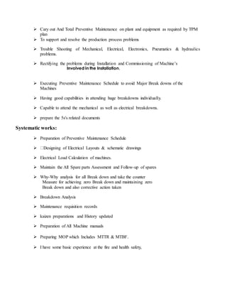  Cary out And Total Preventive Maintenance on plant and equipment as required by TPM
plan
 To support and resolve the production process problems
 Trouble Shooting of Mechanical, Electrical, Electronics, Pneumatics & hydraulics
problems.
 Rectifying the problems during Installation and Commissioning of Machine’s
Involved in the Installation,
 Executing Preventive Maintenance Schedule to avoid Major Break downs of the
Machines
 Having good capabilities in attending huge breakdowns individually.
 Capable to attend the mechanical as well as electrical breakdowns.
 prepare the 5s's related documents
Systematic works:
 Preparation of Preventive Maintenance Schedule
 Designing of Electrical Layouts & schematic drawings
 Electrical Load Calculation of machines.
 Maintain the All Spare parts Assessment and Follow-up of spares
 Why-Why analysis for all Break down and take the counter
Measure for achieving zero Break down and maintaining zero
Break down and also corrective action taken
 Breakdown Analysis
 Maintenance requisition records
 kaizen preparations and History updated
 Preparation of All Machine manuals
 Preparing MOP which Includes MTTR & MTBF.
 I have some basic experience at the fire and health safety,
 