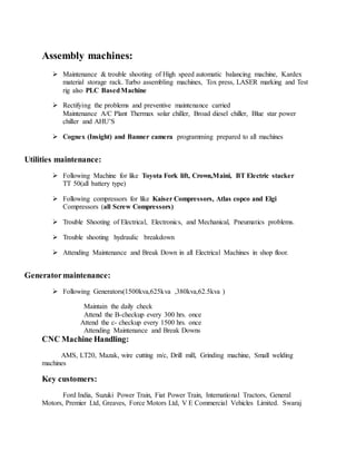 Assembly machines:
 Maintenance & trouble shooting of High speed automatic balancing machine, Kardex
material storage rack. Turbo assembling machines, Tox press, LASER marking and Test
rig also PLC BasedMachine
 Rectifying the problems and preventive maintenance carried
Maintenance A/C Plant Thermax solar chiller, Broad diesel chiller, Blue star power
chiller and AHU’S
 Cognex (Insight) and Banner camera programming prepared to all machines
Utilities maintenance:
 Following Machine for like Toyota Fork lift, Crown,Maini, BT Electric stacker
TT 50(all battery type)
 Following compressors for like Kaiser Compressors, Atlas copco and Elgi
Compressors (all Screw Compressors)
 Trouble Shooting of Electrical, Electronics, and Mechanical, Pneumatics problems.
 Trouble shooting hydraulic breakdown
 Attending Maintenance and Break Down in all Electrical Machines in shop floor.
Generatormaintenance:
 Following Generators(1500kva,625kva ,380kva,62.5kva )
Maintain the daily check
Attend the B-checkup every 300 hrs. once
Attend the c- checkup every 1500 hrs. once
Attending Maintenance and Break Downs
CNC Machine Handling:
AMS, LT20, Mazak, wire cutting m/c, Drill mill, Grinding machine, Small welding
machines
Key customers:
Ford India, Suzuki Power Train, Fiat Power Train, International Tractors, General
Motors, Premier Ltd, Greaves, Force Motors Ltd, V E Commercial Vehicles Limited. Swaraj
 