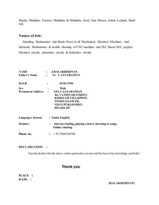 Mazda, Mahindra Tractors, Mahindra & Mahindra, Koel, Tata Motors, Ashok Leyland, Beml
Ltd,
Nature of Job:
Attending Maintenance and Break Down in all Mechanical, Electrical Machines. And
electronic Maintenance & trouble shooting of CNC machines and PLC Based M/C, prepare
Electrical circuits, pneumatic circuits & hydraulics circuits.
NAME : J.BALAKRISHNAN.
Father’s Name : Mr. C.JAYARAMAN
D.O.B : 05/01/1991
Sex : Male
Permanent Address : S/O, C.JAYARAMAN.
86, VATHIYAR STREET.
KODIYAM VILL&POST.
TINDIVANAM TK.
VILLUPURAM DIST.
PIN-604 207
Languages Known : Tamil, English
Hobbies : Internet Surfing, playing cricket,listening to songs,
Online chatting
.
Phone no. : + 91 9566764706
DECLAREATION :
I hereby declare that the above written particulars are true and the best of my knowledge and belief.
Thank you
PLACE :
DATE. :
(BALAKRISHNAN)
 