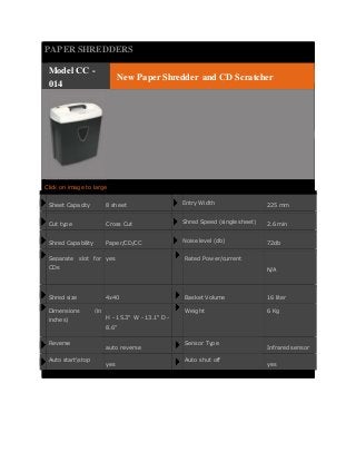 PAPER SHREDDERS 
Model CC - 
014 
New Paper Shredder and CD Scratcher 
Click on image to large 
Sheet Capacity 8 sheet 
Entry Width 225 mm 
Cut type Cross Cut 
Shred Speed (single sheet) 2.6 min 
Shred Capability Paper/CD/CC 
Noise level (db) 72db 
Separate slot for 
CDs 
yes Rated Power/current 
N/A 
Shred size 4x40 Basket Volume 16 liter 
Dimensions (in 
inches) 
H - 15.3" W - 13.1" D - 
8.6" 
Weight 6 Kg 
Reverse 
auto reverse 
Sensor Type 
Infrared sensor 
Auto startstop 
yes 
Auto shut off 
yes 
