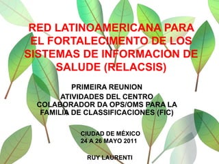 RED LATINOAMERICANA PARA EL FORTALECIMENTO DE LOS SISTEMAS DE INFORMACION DE SALUDE (RELACSIS) PRIMEIRA REUNION ATIVIDADES DEL CENTRO COLABORADOR DA OPS/OMS PARA LA FAMILIA DE CLASSIFICACIONES (FIC) CIUDAD DE MÉXICO 24 A 26 MAYO 2011 RUY LAURENTI 