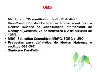 OMS Membro do “Committee on Health Statistics”. Vice-Presidente da Conferencia Internacional para a Décima Revisão da Classificação Internacional de Doenças (Genebra, 26 de setembro a 2 de outubro de 1989). MRG, Education Committee, MbRG, FDRG e URC Propostas para definições de Mortes Maternas e códigos O96-O97. Síndrome Pós-Pólio. 