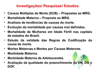 Investigações/ Pesquisas/ Estudos. Causas Múltiplas de Morte (SCB) – Propostas ao MRG. Mortalidade Materna – Proposta ao MRG. Analises de tendências de causas de morte. Evolução da mortalidade por causas mal definidas. Mortalidade de Mulheres em Idade Fértil nas capitais de estados do Brasil. Estudo da validade das Regras de Codificação da causa de morte. Mortes Maternas e Mortes por Causas Maternas. Morbidade Materna. Morbidade Materna de Adolescentes. Avaliação da qualidade do preenchimento da DN, DO e DOF. 