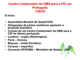 Centro Colaborador da OMS para a FIC em Português - CBCD- O Inicio Assembléia Mundial de Saúde/1976. Delegações de países lusófonos apoiaram a proposta brasileira. Criação de um Centro Colaborador da OMS para a CID no idioma português. Londres – inglês (Washington). Paris – frances. Moscou – União Soviética. Caracas – espanhol. Convenio OPS/OMS – Ministério da Saúde – USP. 