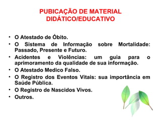 PUBICAÇÃO DE MATERIAL DIDÁTICO/EDUCATIVO O Atestado de Óbito. O Sistema de Informação sobre Mortalidade: Passado, Presente e Futuro. Acidentes e Violências: um guia para o aprimoramento da qualidade de sua informação. O Atestado Medico Falso. O Registro dos Eventos Vitais: sua importância em Saúde Pública. O Registro de Nascidos Vivos. Outros. 