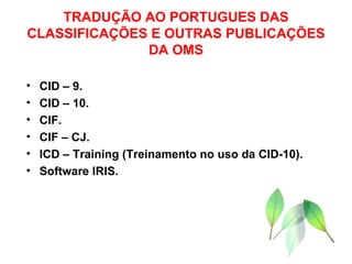 TRADUÇÃO AO PORTUGUES DAS CLASSIFICAÇÕES E OUTRAS PUBLICAÇÕES DA OMS CID – 9. CID – 10. CIF. CIF – CJ. ICD – Training (Treinamento no uso da CID-10). Software IRIS. 