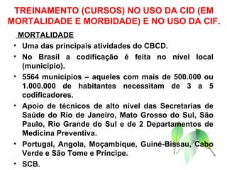 TREINAMENTO (CURSOS) NO USO DA CID (EM MORTALIDADE E MORBIDADE) E NO USO DA CIF. MORTALIDADE Uma das principais atividades do CBCD. No Brasil a codificação é feita no nível local (município). 5564 municípios – aqueles com mais de 500.000 ou 1.000.000 de habitantes necessitam de 3 a 5 codificadores. Apoio de técnicos de alto nível das Secretarias de Saúde do Rio de Janeiro, Mato Grosso do Sul, São Paulo, Rio Grande do Sul e de 2 Departamentos de Medicina Preventiva. Portugal, Angola, Moçambique, Guiné-Bissau, Cabo Verde e São Tome e Príncipe. SCB. 