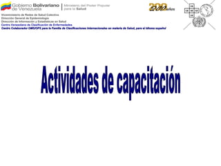 Actividades de capacitación Viceministerio de Redes de Salud Colectiva Dirección General de Epidemiología Dirección de Información y Estadísticas en Salud Centro Venezolano de Clasificación de Enfermedades Centro Colaborador OMS/OPS para la Familia de Clasificaciones Internacionales en materia de Salud, para el idioma español 