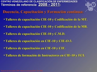Talleres de capacitación CIE-10 y Codificación de la MT. Talleres de capacitación CIE-10 y Codificación de la MB. Talleres de capacitación CIE-10 y C.M.D. Talleres de capacitación en CIE-10 y CIE-O-3. Talleres de capacitación en CIE-10 y CIF. Talleres de formación de Instructores en CIE-10 y FCI. Reporte de actividades 2008. Material mimeografiado. Dic/2008. Docencia, Capacitación y Formación continua: CENTRO VENEZOLANO DE CLASIFICACIÓN DE ENFERMEDADES Términos de referencia  2008 - 2011 : I P R O S A L U T E D N U M I V O N O P S P A H O VE CE CE CE CE 