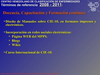 Diseño de Manuales sobre CIE-10, en formatos impresos y electrónicos.  Incorporación en redes sociales electrónicas: Página WEB del MPPS. Blogs Wikis Curso Internacional de CIE-10. Reporte de actividades 2008. Material mimeografiado. Dic/2008. Actualizado Dic./2010. Docencia, Capacitación y Formación continua: CENTRO VENEZOLANO DE CLASIFICACIÓN DE ENFERMEDADES Términos de referencia  2008 - 2011 : I P R O S A L U T E D N U M I V O N O P S P A H O VE CE CE CE CE 