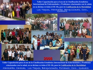 Taller Capacitación para el uso de la Clasificación Estadística Internacional de Enfermedades y Problemas relacionados con la salud, en su décima revisión (CIE-10), para la  Codificación de la Mortalidad .   Los Teques, Maracaibo, Barquisimeto, Coro., Guanare. Taller Capacitación para el uso de la Clasificación Estadística Internacional de Enfermedades y Problemas relacionados con la salud, en su décima revisión (CIE-10), para la  Codificación de la Morbilidad .   Maracaibo, Caracas,  Los Teques, Barquisimeto, Porlamar, Coro., Guanare.  2008 