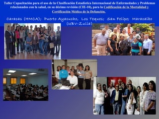 Taller Capacitación para el uso de la Clasificación Estadística Internacional de Enfermedades y Problemas relacionados con la salud, en su décima revisión (CIE-10) ,  para la  Codificación de la Mortalidad y Certificación Médica de la Defunción.   Caracas (HMCA);  Puerto Ayacucho,  Los Teques;  San Felipe;  Maracaibo (UBV-Zulia) 