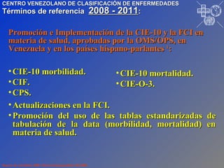 CIE-10 morbilidad. CIF. CPS. Promoción e Implementación de la CIE-10 y la FCI en materia de salud, aprobadas por la OMS/OPS, en Venezuela y en los países hispano-parlantes  1 : CIE-10 mortalidad. CIE-O-3. Actualizaciones en la FCI. Promoción del uso de las tablas estandarizadas de tabulación de la data (morbilidad, mortalidad) en materia de salud.   Reporte de actividades 2008. Material mimeografiado. Dic/2008. CENTRO VENEZOLANO DE CLASIFICACIÓN DE ENFERMEDADES Términos de referencia  2008 - 2011 : I P R O S A L U T E D N U M I V O N O P S P A H O VE CE CE CE CE 