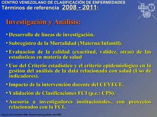 Desarrollo de líneas de investigación. Subregistro de la Mortalidad (Materna/Infantil). Evaluación de la calidad (exactitud, validez, otras) de las estadísticas en materia de salud  Uso del Criterio estadístico y el criterio epidemiológico en la gestión del análisis de la data relacionada con salud (Uso de indicadores). Impacto de la intervención docente del CEVECE. Validación de Clasificaciones FCI (p.e.: CPS). Asesoría a investigadores institucionales., con proyectos relacionados con la FCI. Investigación y Análisis: Reporte de actividades 2008. Material mimeografiado. Dic/2008. CENTRO VENEZOLANO DE CLASIFICACIÓN DE ENFERMEDADES Términos de referencia  2008 - 2011 : I P R O S A L U T E D N U M I V O N O P S P A H O VE CE CE CE CE 