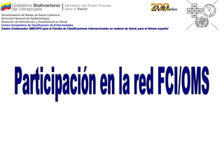 Participación en la red FCI/OMS Viceministerio de Redes de Salud Colectiva Dirección General de Epidemiología Dirección de Información y Estadísticas en Salud Centro Venezolano de Clasificación de Enfermedades Centro Colaborador OMS/OPS para la Familia de Clasificaciones Internacionales en materia de Salud, para el idioma español 