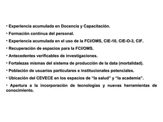 Experiencia acumulada en Docencia y Capacitación. Formación continua del personal. Experiencia acumulada en el uso de la FCI/OMS, CIE-10, CIE-O-3, CIF. Recuperación de espacios para la FCI/OMS.  Antecedentes verificables de investigaciones. Fortalezas mismas del sistema de producción de la data (mortalidad). Población de usuarios particulares e institucionales potenciales. Ubicación del CEVECE en los espacios de “la salud” y “la academia”. Apertura a la incorporación de tecnologías y nuevas herramientas de conocimiento. 