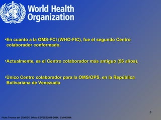 Ficha Técnica del CEVECE. Oficio CEVECE2009-O004.  23/04/2009. En cuanto a la OMS-FCI (WHO-FIC), fue el segundo Centro colaborador conformado. Actualmente, es el Centro colaborador más antiguo (56 años). Único Centro colaborador para la OMS/OPS, en la República Bolivariana de Venezuela  
