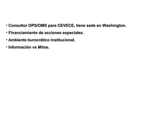 Consultor OPS/OMS para CEVECE, tiene sede en Washington. Financiamiento de acciones especiales. Ambiente burocrático institucional. Información vs Mitos. 