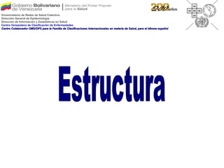 Estructura Viceministerio de Redes de Salud Colectiva Dirección General de Epidemiología Dirección de Información y Estadísticas en Salud Centro Venezolano de Clasificación de Enfermedades Centro Colaborador OMS/OPS para la Familia de Clasificaciones Internacionales en materia de Salud, para el idioma español 