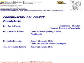 COORDINACIÓN  DEL  CEVECE Personal adscrito: . Propuesta de reestructuración y reorganización del CEVECE.. 2011. Material mimeografiado. Asesora (Contrato 2011) TSU-IS Virginia Herrera Asesor  (Contrato 2011). Coord. De Asesoría Técnica-Nosológica.  Dr. Carlos F. Muñoz Dr.  José J. Chique Coordinador – Director. Coord. de Docencia y Consultoría. Dr.  Adalberto Jiménez Coord. de Investigación y Análisis, Planificación  Viceministerio de Redes de Salud Colectiva Dirección General de Epidemiología Dirección de Información y Estadísticas en Salud Centro Venezolano de Clasificación de Enfermedades Centro Colaborador OMS/OPS para la Familia de Clasificaciones Internacionales en materia de Salud, para el idioma español 
