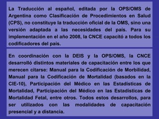 En coordinación con la DEIS y la OPS/OMS, la CNCE desarrolló distintos materiales de capacitación entre los que merecen citarse: Manual para la Codificación de Morbilidad, Manual para la Codificación de Mortalidad (basados en la CIE-10), Participación del Médico en las Estadísticas de Mortalidad, Participación del Médico en las Estadísticas de Mortalidad Fetal, entre otros. Todos estos desarrollos, para ser utilizados con las modalidades de capacitación presencial y a distancia. La Traducción al español, editada por la OPS/OMS de Argentina como Clasificación de Procedimientos en Salud (CPS), no constituye la traducción oficial de la OMS, sino una versión adaptada a las necesidades del país. Para su implementación en el año 2008, la CNCE capacitó a todos los codificadores del país. 