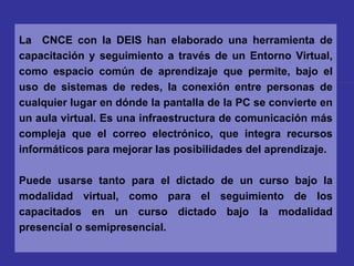 La  CNCE con la DEIS han elaborado una herramienta de capacitación y seguimiento a través de un Entorno Virtual, como espacio común de aprendizaje que permite, bajo el uso de sistemas de redes, la conexión entre personas de cualquier lugar en dónde la pantalla de la PC se convierte en un aula virtual. Es una infraestructura de comunicación más compleja que el correo electrónico, que integra recursos informáticos para mejorar las posibilidades del aprendizaje.  Puede usarse tanto para el dictado de un curso bajo la modalidad virtual, como para el seguimiento de los capacitados en un curso dictado bajo la modalidad presencial o semipresencial. 
