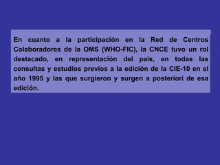 En cuanto a la participación en la Red de Centros Colaboradores de la OMS (WHO-FIC), la CNCE tuvo un rol destacado, en representación del país, en todas las consultas y estudios previos a la edición de la CIE-10 en el año 1995 y las que surgieron y surgen a posteriori de esa edición. 