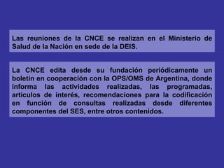 La CNCE edita desde su fundación periódicamente un boletín en cooperación con la OPS/OMS de Argentina, donde informa las actividades realizadas, las programadas, artículos de interés, recomendaciones para la codificación en función de consultas realizadas desde diferentes componentes del SES, entre otros contenidos. Las reuniones de la CNCE se realizan en el Ministerio de Salud de la Nación en sede de la DEIS. 