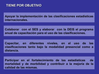 TIENE POR OBJETIVO Capacitar, en diferentes niveles, en el uso de las clasificaciones tanto bajo la modalidad presencial como a distancia. Colaborar  con el SES y elaborar  con la DEIS el programa anual de capacitación para el uso de las clasificaciones. Apoyar la implementación de las clasificaciones estadísticas internacionales. Participar en el fortalecimiento de las estadísticas  de mortalidad y de morbilidad y contribuir a la mejoría de la calidad de las mismas. 