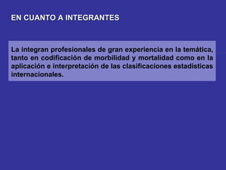 EN CUANTO A INTEGRANTES La integran profesionales de gran experiencia en la temática, tanto en codificación de morbilidad y mortalidad como en la aplicación e interpretación de las clasificaciones estadísticas internacionales. 