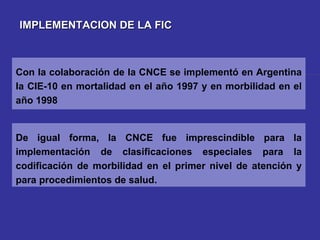 IMPLEMENTACION DE LA FIC De igual forma, la CNCE fue imprescindible para la implementación de clasificaciones especiales para la codificación de morbilidad en el primer nivel de atención y para procedimientos de salud.  Con la colaboración de la CNCE se implementó en Argentina la CIE-10 en mortalidad en el año 1997 y en morbilidad en el año 1998 