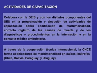 ACTIVIDADES DE CAPACITACION A través de la cooperación técnica internacional, la CNCE forma codificadores de morbimortalidad en países limítrofes  (Chile, Bolivia, Paraguay, y Uruguay). Colabora con la DEIS y con los distintos componentes del SES en la programación y ejecución de actividades de capacitación sobre codificación de morbimortalidad, correcto registro de las causas de muerte y de los diagnósticos y procedimientos en la internación y en la consulta médica ambulatoria. 