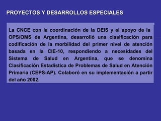 PROYECTOS Y DESARROLLOS ESPECIALES La CNCE con la coordinación de la DEIS y el apoyo de la  OPS/OMS de Argentina, desarrolló una clasificación para codificación de la morbilidad del primer nivel de atención basada en la CIE-10, respondiendo a necesidades del Sistema de Salud en Argentina, que se denomina Clasificación Estadística de Problemas de Salud en Atención Primaria (CEPS-AP). Colaboró en su implementación a partir del año 2002. 