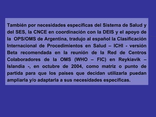 También por necesidades específicas del Sistema de Salud y del SES, la CNCE en coordinación con la DEIS y el apoyo de la  OPS/OMS de Argentina, tradujo al español la Clasificación Internacional de Procedimientos en Salud – ICHI - versión Beta recomendada en la reunión de la Red de Centros Colaboradores de la OMS (WHO – FIC) en Reykiavik – Islandia -, en octubre de 2004, como matriz o punto de partida para que los países que decidan utilizarla puedan ampliarla y/o adaptarla a sus necesidades específicas. 