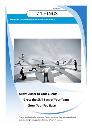 7 THINGS
01/02/2015
Law Firms Should Do With Their Staff—But Aren’t...
Grow Closer to Your Clients
Grow the Skill Sets of Your Team
Grow Your Fee Base
“...and stop looking for shortcuts; if you’re not doing these things you’re not
experiencing growth, you’re witnessing a ‘blip’...” Mike Barnes.
 