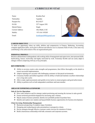 CURRICULUM VITAE
Name: Kisekka Paul
Nationality: Ugandan
Passport No: B1219237
D.O.B: 22nd
August 1991
Marital Status: Single
Current Address: Abu Dhabi, UAE
Mobile: +971-561 939285
Email: kisekkapaul888@gmail.com
CAREER OBJECTIVE
To attain an opportunity where my skills, abilities and competencies in Finance, Marketing, Accounting,
computer application skills, can be put to efficient and effective use in a dynamic field of work, in the same way
contributing to the achievement of the set organizational goals.
PERSONAL PROFILE:
Business administration undergraduate with working skills of management and supervision, inter-personal skills,
hardworking, honest, trustworthy and highly motivated by work. Extremely flexible and can easily adapt to
changes without comprising with any of my principles.
KEY STRENGTH:
 Ability to envision creative sales strengths and programmers, then follow thoroughly on the details to
ensure successful implementation
 Adapt at opening new accounts with challenging customers in fast paced environments
 Consensus builder and skilled negotiator with the ability to build and maintain excellent relationships
over a long sales cycles
 Able to make rapid assessments and quickly revise tactics to ensure progress and good achievement.
 Ability to perform well on both independent contributor and team member
AREAS OF EXPERTISE & EXPOSURE
Sales & Service Operations
 Drive sales initiatives and for strategic market positioning and ensuring the increase in sales growth
 Ensure territorial growth/development for increasing sales volumes.
 Map & analyze business potential, identify new profitable product & product lines.
 Identify and explore new markets and tap profitable business opportunities for business development.
Client Servicing /Relationship Management
 Businesses prospecting of complete range of products.
 Designing and conducting pre-sales presentations to prospective clients.
 Devise strategies through effective customer centric services for retention of clients.
 Build a harmonious relationship with bulk consumers and corporate accounts.
 