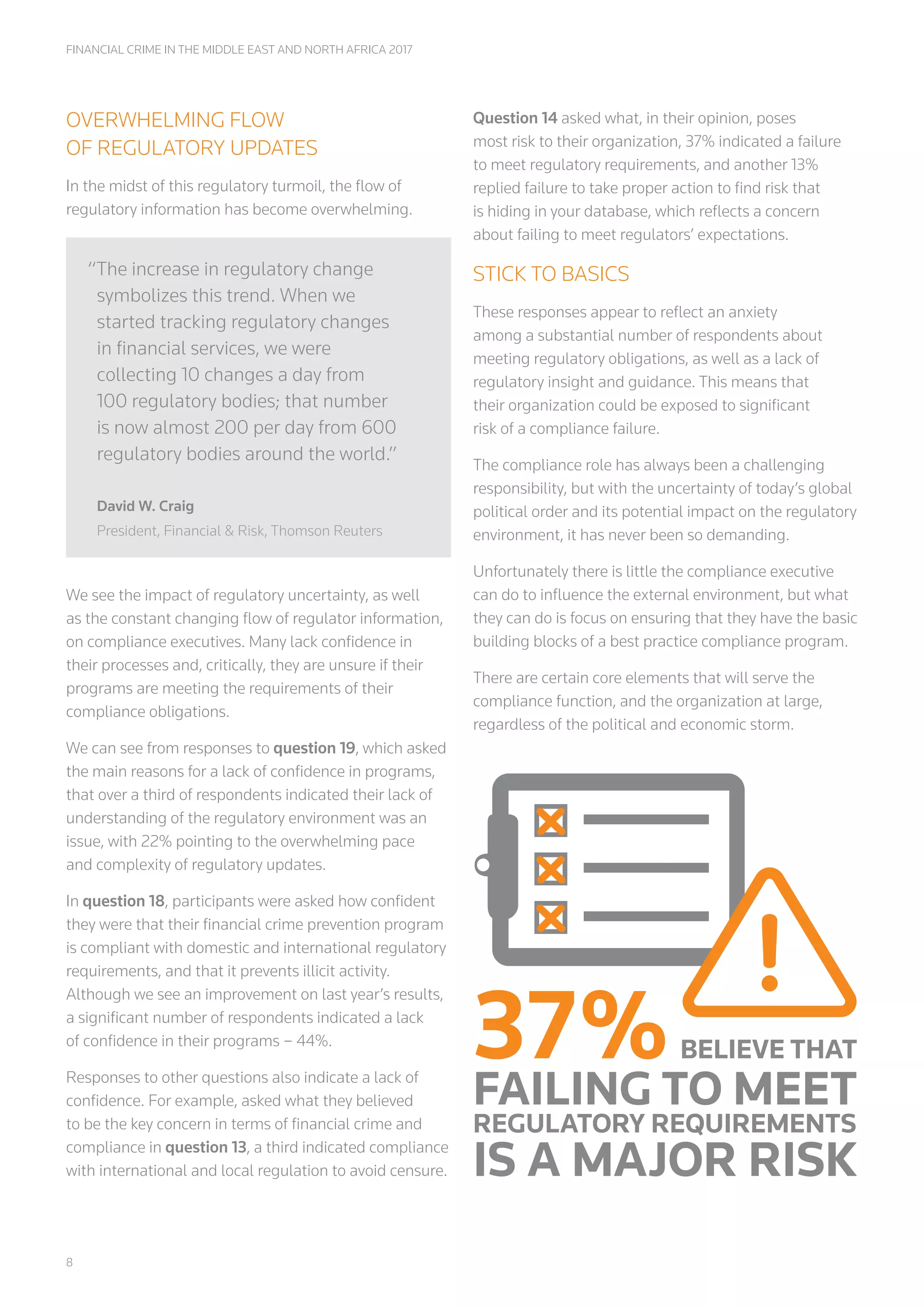 8
FINANCIAL CRIME IN THE MIDDLE EAST AND NORTH AFRICA 2017
OVERWHELMING FLOW
OF REGULATORY UPDATES
In the midst of this regulatory turmoil, the flow of
regulatory information has become overwhelming.
We see the impact of regulatory uncertainty, as well
as the constant changing flow of regulator information,
on compliance executives. Many lack confidence in
their processes and, critically, they are unsure if their
programs are meeting the requirements of their
compliance obligations.
We can see from responses to question 19, which asked
the main reasons for a lack of confidence in programs,
that over a third of respondents indicated their lack of
understanding of the regulatory environment was an
issue, with 22% pointing to the overwhelming pace
and complexity of regulatory updates.
In question 18, participants were asked how confident
they were that their financial crime prevention program
is compliant with domestic and international regulatory
requirements, and that it prevents illicit activity.
Although we see an improvement on last year’s results,
a significant number of respondents indicated a lack
of confidence in their programs – 44%.
Responses to other questions also indicate a lack of
confidence. For example, asked what they believed
to be the key concern in terms of financial crime and
compliance in question 13, a third indicated compliance
with international and local regulation to avoid censure.
Question 14 asked what, in their opinion, poses
most risk to their organization, 37% indicated a failure
to meet regulatory requirements, and another 13%
replied failure to take proper action to find risk that
is hiding in your database, which reflects a concern
about failing to meet regulators’ expectations.
STICK TO BASICS
These responses appear to reflect an anxiety
among a substantial number of respondents about
meeting regulatory obligations, as well as a lack of
regulatory insight and guidance. This means that
their organization could be exposed to significant
risk of a compliance failure.
The compliance role has always been a challenging
responsibility, but with the uncertainty of today’s global
political order and its potential impact on the regulatory
environment, it has never been so demanding.
Unfortunately there is little the compliance executive
can do to influence the external environment, but what
they can do is focus on ensuring that they have the basic
building blocks of a best practice compliance program.
There are certain core elements that will serve the
compliance function, and the organization at large,
regardless of the political and economic storm.
“The increase in regulatory change
symbolizes this trend. When we
started tracking regulatory changes
in financial services, we were
collecting 10 changes a day from
100 regulatory bodies; that number
is now almost 200 per day from 600
regulatory bodies around the world.”
David W. Craig
President, Financial & Risk, Thomson Reuters
37%BELIEVE THAT
FAILING TO MEET
REGULATORY REQUIREMENTS
IS A MAJOR RISK
 
