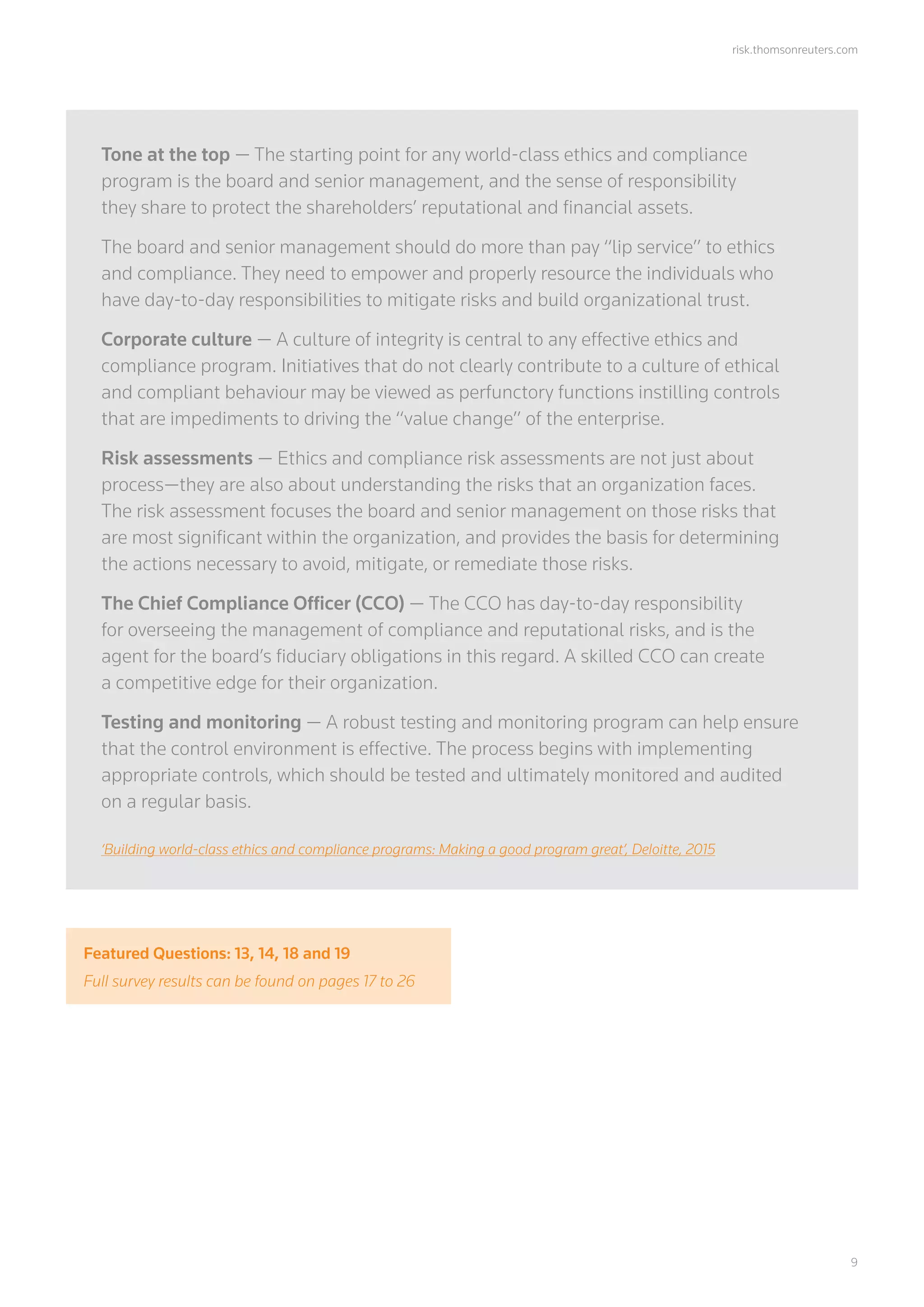 risk.thomsonreuters.com
	9
Tone at the top — The starting point for any world-class ethics and compliance
program is the board and senior management, and the sense of responsibility
they share to protect the shareholders’ reputational and financial assets.
The board and senior management should do more than pay “lip service” to ethics
and compliance. They need to empower and properly resource the individuals who
have day-to-day responsibilities to mitigate risks and build organizational trust.
Corporate culture — A culture of integrity is central to any effective ethics and
compliance program. Initiatives that do not clearly contribute to a culture of ethical
and compliant behaviour may be viewed as perfunctory functions instilling controls
that are impediments to driving the “value change” of the enterprise.
Risk assessments — Ethics and compliance risk assessments are not just about
process—they are also about understanding the risks that an organization faces.
The risk assessment focuses the board and senior management on those risks that
are most significant within the organization, and provides the basis for determining
the actions necessary to avoid, mitigate, or remediate those risks.
The Chief Compliance Officer (CCO) — The CCO has day-to-day responsibility
for overseeing the management of compliance and reputational risks, and is the
agent for the board’s fiduciary obligations in this regard. A skilled CCO can create
a competitive edge for their organization.
Testing and monitoring — A robust testing and monitoring program can help ensure
that the control environment is effective. The process begins with implementing
appropriate controls, which should be tested and ultimately monitored and audited
on a regular basis.
‘Building world-class ethics and compliance programs: Making a good program great’, Deloitte, 2015
Featured Questions: 13, 14, 18 and 19
Full survey results can be found on pages 17 to 26
 