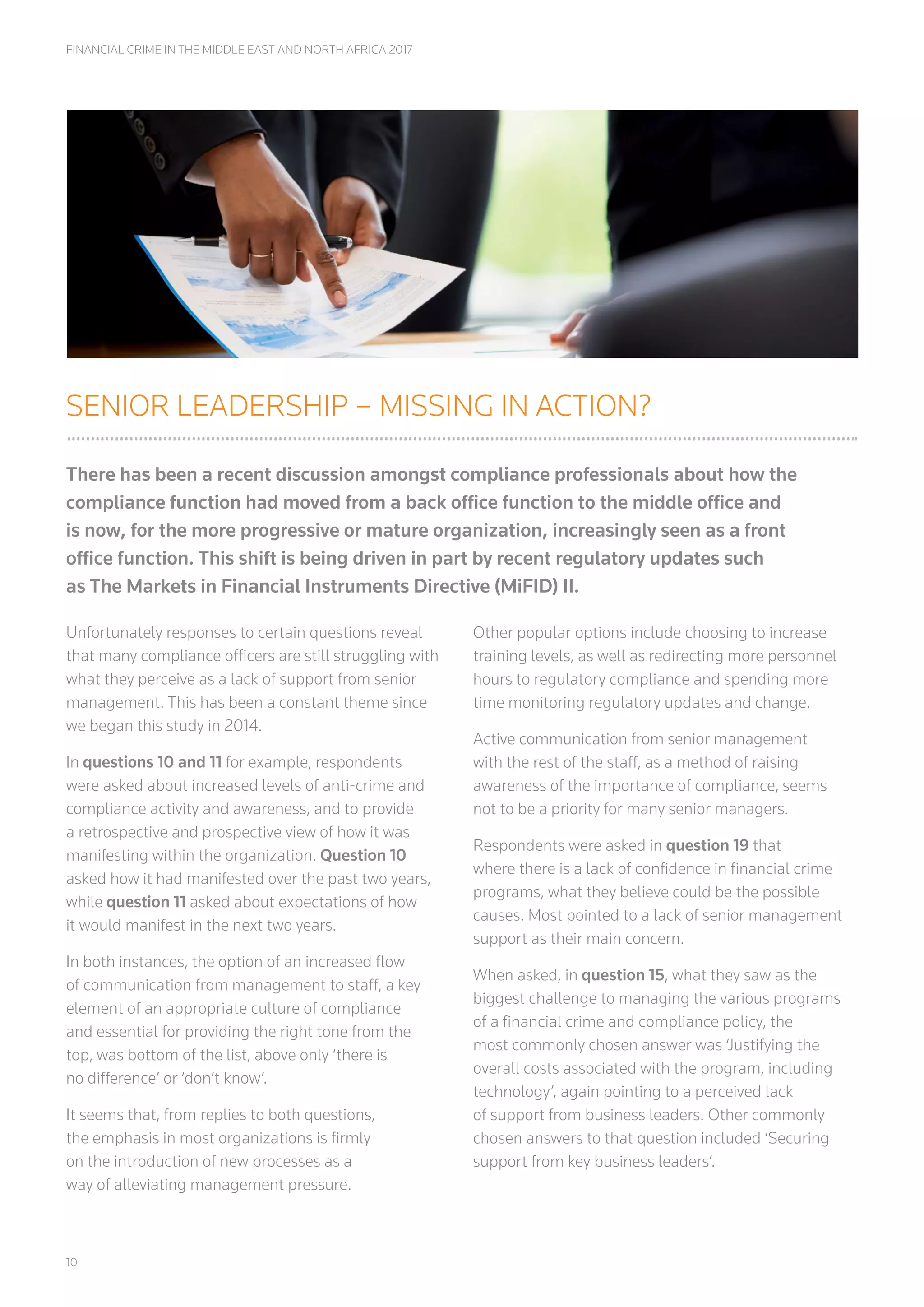 10
FINANCIAL CRIME IN THE MIDDLE EAST AND NORTH AFRICA 2017
SENIOR LEADERSHIP – MISSING IN ACTION?
There has been a recent discussion amongst compliance professionals about how the
compliance function had moved from a back office function to the middle office and
is now, for the more progressive or mature organization, increasingly seen as a front
office function. This shift is being driven in part by recent regulatory updates such
as The Markets in Financial Instruments Directive (MiFID) II.
Unfortunately responses to certain questions reveal
that many compliance officers are still struggling with
what they perceive as a lack of support from senior
management. This has been a constant theme since
we began this study in 2014.
In questions 10 and 11 for example, respondents
were asked about increased levels of anti-crime and
compliance activity and awareness, and to provide
a retrospective and prospective view of how it was
manifesting within the organization. Question 10
asked how it had manifested over the past two years,
while question 11 asked about expectations of how
it would manifest in the next two years.
In both instances, the option of an increased flow
of communication from management to staff, a key
element of an appropriate culture of compliance
and essential for providing the right tone from the
top, was bottom of the list, above only ‘there is
no difference’ or ‘don’t know’.
It seems that, from replies to both questions,
the emphasis in most organizations is firmly
on the introduction of new processes as a
way of alleviating management pressure.
Other popular options include choosing to increase
training levels, as well as redirecting more personnel
hours to regulatory compliance and spending more
time monitoring regulatory updates and change.
Active communication from senior management
with the rest of the staff, as a method of raising
awareness of the importance of compliance, seems
not to be a priority for many senior managers.
Respondents were asked in question 19 that
where there is a lack of confidence in financial crime
programs, what they believe could be the possible
causes. Most pointed to a lack of senior management
support as their main concern.
When asked, in question 15, what they saw as the
biggest challenge to managing the various programs
of a financial crime and compliance policy, the
most commonly chosen answer was ‘Justifying the
overall costs associated with the program, including
technology’, again pointing to a perceived lack
of support from business leaders. Other commonly
chosen answers to that question included ‘Securing
support from key business leaders’.
 